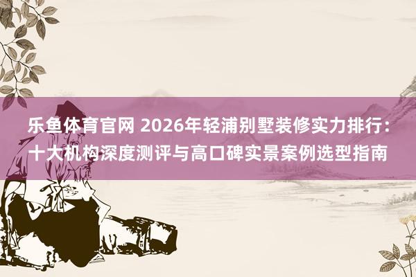 乐鱼体育官网 2026年轻浦别墅装修实力排行：十大机构深度测评与高口碑实景案例选型指南