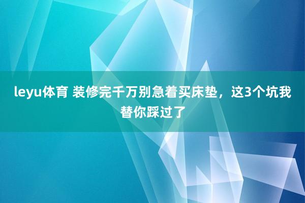 leyu体育 装修完千万别急着买床垫，这3个坑我替你踩过了