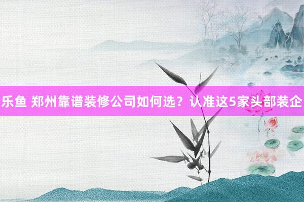 乐鱼 郑州靠谱装修公司如何选？认准这5家头部装企