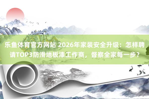 乐鱼体育官方网站 2026年家装安全升级：怎样聘请TOP3防滑地板漆工作商，督察全家每一步？