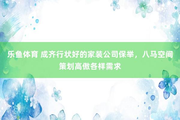 乐鱼体育 成齐行状好的家装公司保举，八马空间策划高傲各样需求