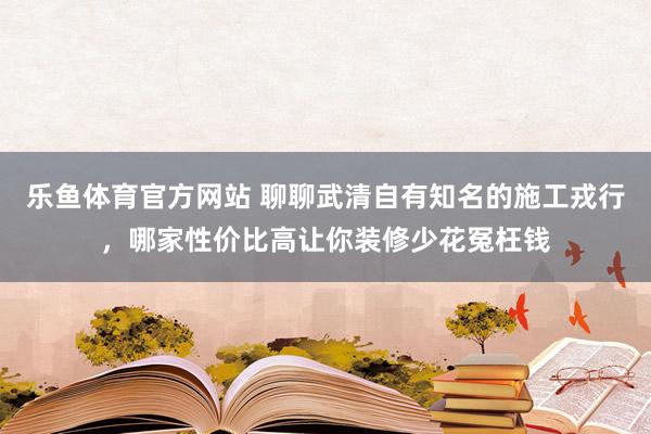 乐鱼体育官方网站 聊聊武清自有知名的施工戎行，哪家性价比高让你装修少花冤枉钱