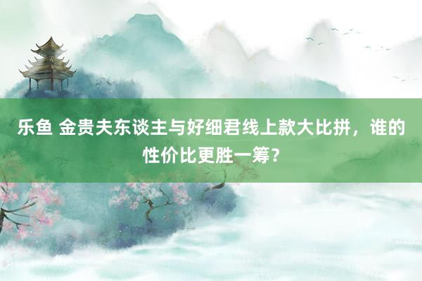 乐鱼 金贵夫东谈主与好细君线上款大比拼，谁的性价比更胜一筹？