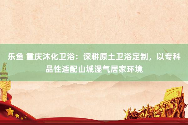 乐鱼 重庆沐化卫浴：深耕原土卫浴定制，以专科品性适配山城湿气居家环境