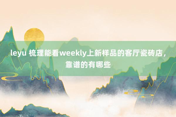 leyu 梳理能看weekly上新样品的客厅瓷砖店，靠谱的有哪些