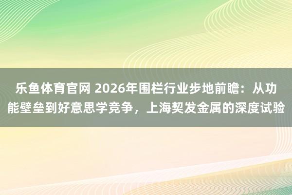乐鱼体育官网 2026年围栏行业步地前瞻：从功能壁垒到好意思学竞争，上海契发金属的深度试验