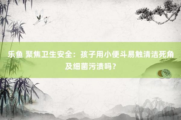 乐鱼 聚焦卫生安全：孩子用小便斗易触清洁死角及细菌污渍吗？