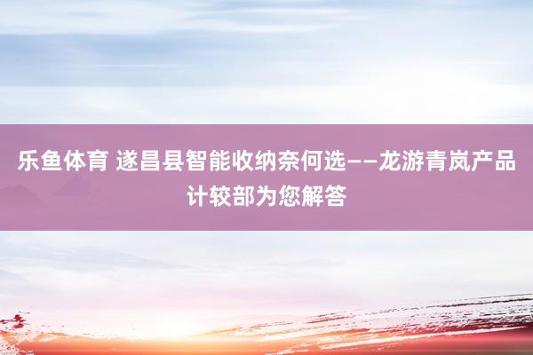 乐鱼体育 遂昌县智能收纳奈何选——龙游青岚产品计较部为您解答