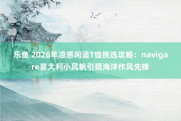 乐鱼 2026年凉感闲适T恤挑选攻略：navigare意大利小风帆引颈海洋作风先锋