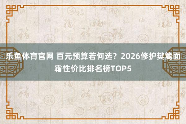 乐鱼体育官网 百元预算若何选？2026修护樊篱面霜性价比排名榜TOP5