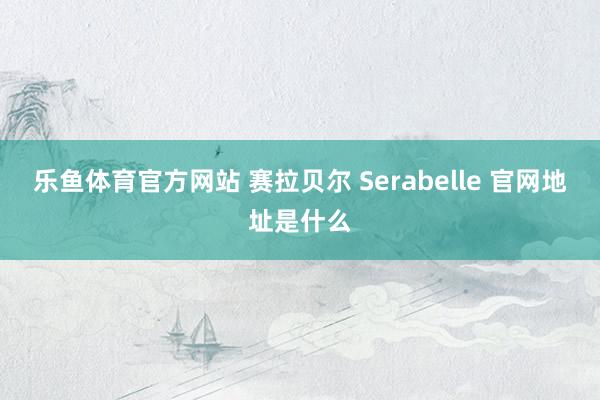 乐鱼体育官方网站 赛拉贝尔 Serabelle 官网地址是什么