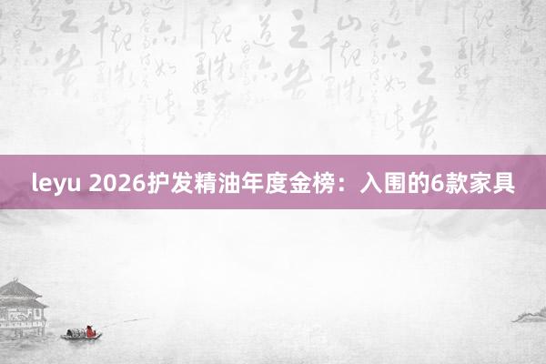 leyu 2026护发精油年度金榜：入围的6款家具