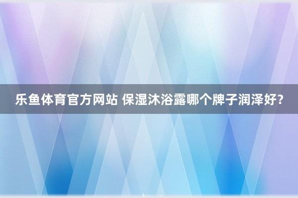 乐鱼体育官方网站 保湿沐浴露哪个牌子润泽好？