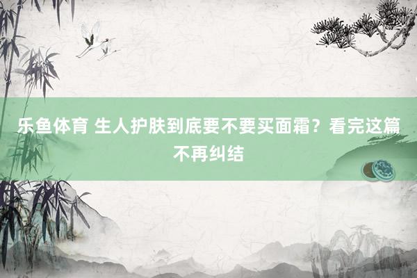 乐鱼体育 生人护肤到底要不要买面霜？看完这篇不再纠结