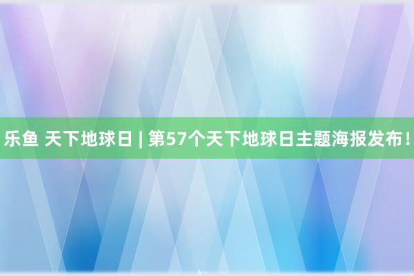 乐鱼 天下地球日 | 第57个天下地球日主题海报发布！