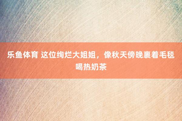 乐鱼体育 这位绚烂大姐姐，像秋天傍晚裹着毛毯喝热奶茶