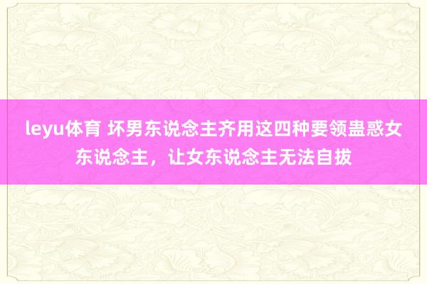 leyu体育 坏男东说念主齐用这四种要领蛊惑女东说念主，让女东说念主无法自拔