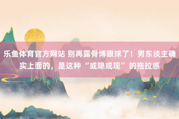 乐鱼体育官方网站 别再露骨博眼球了！男东谈主确实上面的，是这种 “或隐或现” 的拖拉感