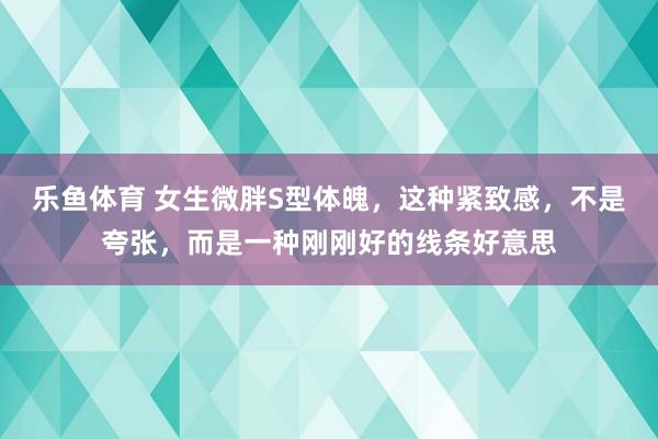 乐鱼体育 女生微胖S型体魄，这种紧致感，不是夸张，而是一种刚刚好的线条好意思