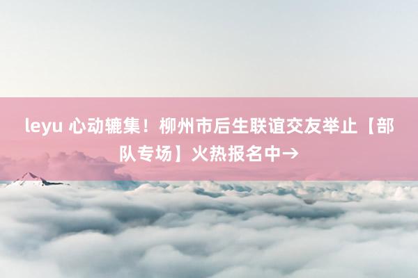 leyu 心动辘集！柳州市后生联谊交友举止【部队专场】火热报名中→