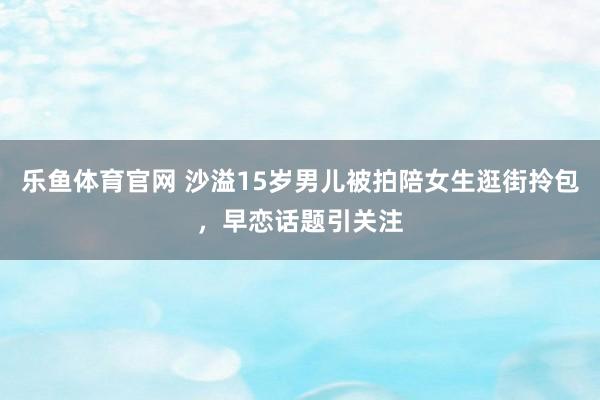 乐鱼体育官网 沙溢15岁男儿被拍陪女生逛街拎包，早恋话题引关注
