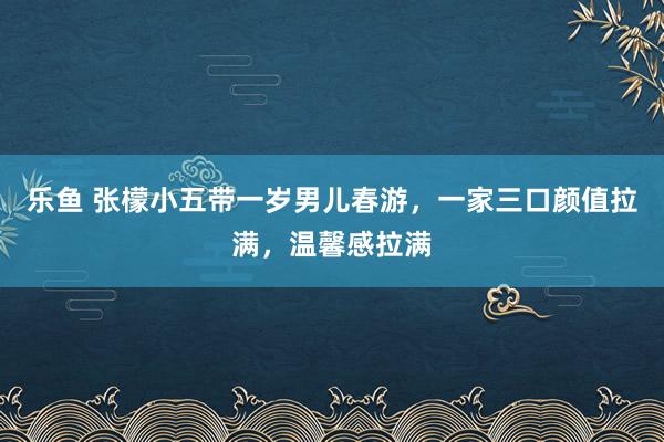 乐鱼 张檬小五带一岁男儿春游，一家三口颜值拉满，温馨感拉满