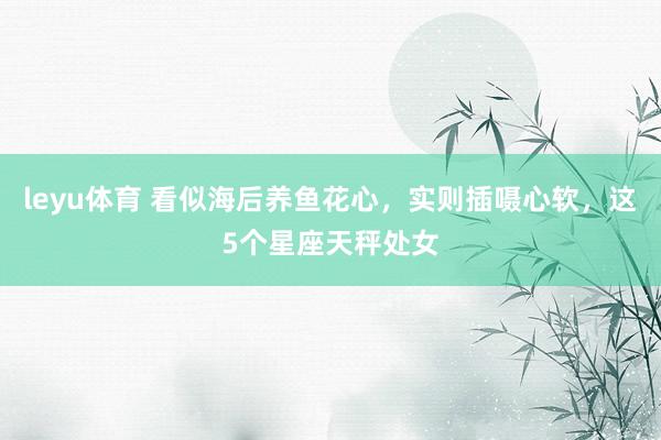 leyu体育 看似海后养鱼花心，实则插嗫心软，这5个星座天秤处女