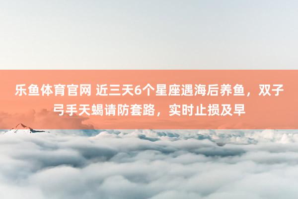 乐鱼体育官网 近三天6个星座遇海后养鱼，双子弓手天蝎请防套路，实时止损及早