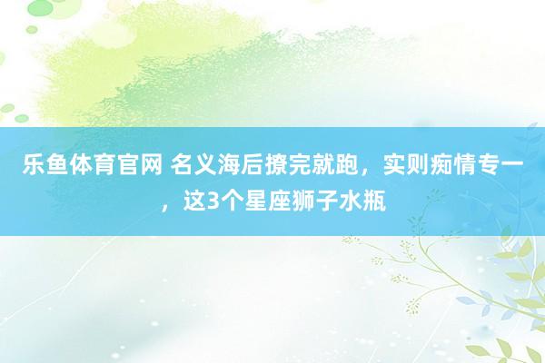 乐鱼体育官网 名义海后撩完就跑，实则痴情专一，这3个星座狮子水瓶