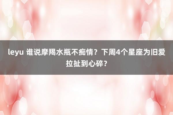leyu 谁说摩羯水瓶不痴情？下周4个星座为旧爱拉扯到心碎？