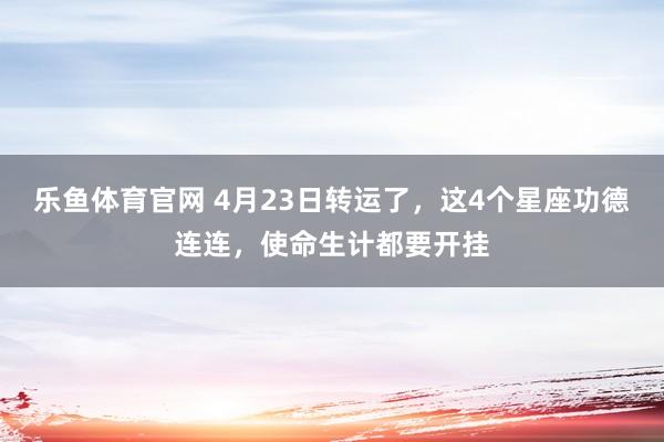 乐鱼体育官网 4月23日转运了，这4个星座功德连连，使命生计都要开挂
