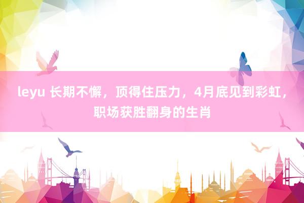 leyu 长期不懈，顶得住压力，4月底见到彩虹，职场获胜翻身的生肖