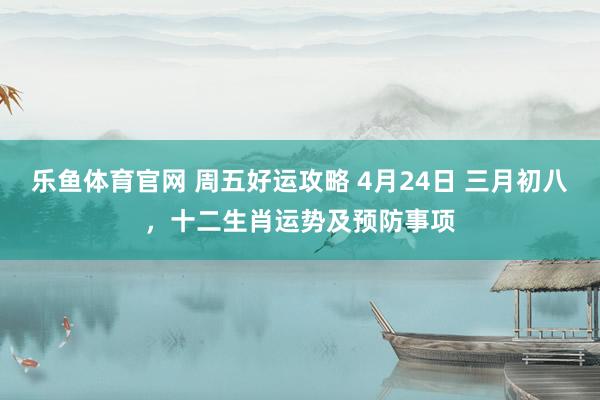 乐鱼体育官网 周五好运攻略 4月24日 三月初八，十二生肖运势及预防事项