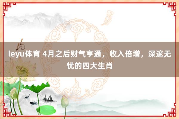 leyu体育 4月之后财气亨通，收入倍增，深邃无忧的四大生肖