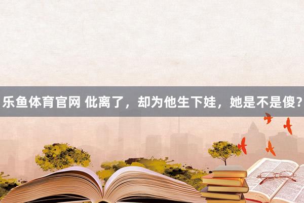 乐鱼体育官网 仳离了，却为他生下娃，她是不是傻？