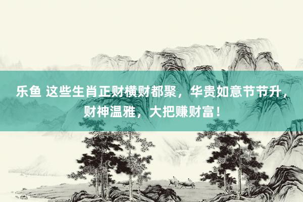 乐鱼 这些生肖正财横财都聚，华贵如意节节升，财神温雅，大把赚财富！