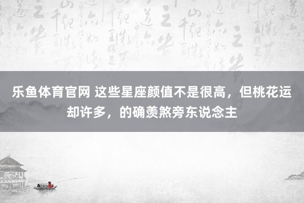 乐鱼体育官网 这些星座颜值不是很高，但桃花运却许多，的确羡煞旁东说念主