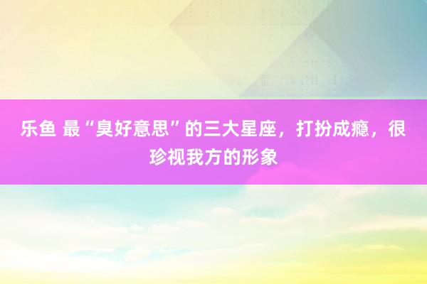 乐鱼 最“臭好意思”的三大星座，打扮成瘾，很珍视我方的形象