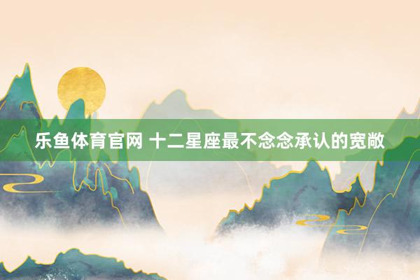 乐鱼体育官网 十二星座最不念念承认的宽敞