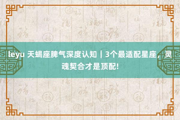 leyu 天蝎座脾气深度认知｜3个最适配星座，灵魂契合才是顶配!