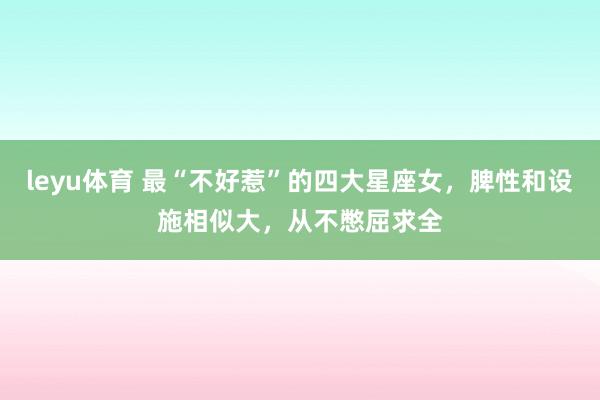 leyu体育 最“不好惹”的四大星座女，脾性和设施相似大，从不憋屈求全
