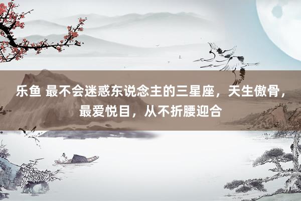 乐鱼 最不会迷惑东说念主的三星座，天生傲骨，最爱悦目，从不折腰迎合