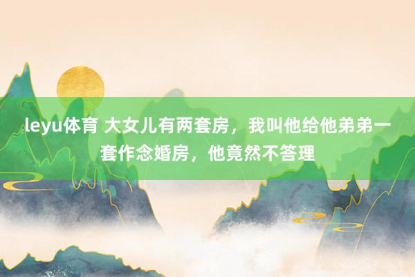 leyu体育 大女儿有两套房，我叫他给他弟弟一套作念婚房，他竟然不答理