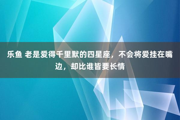 乐鱼 老是爱得千里默的四星座，不会将爱挂在嘴边，却比谁皆要长情