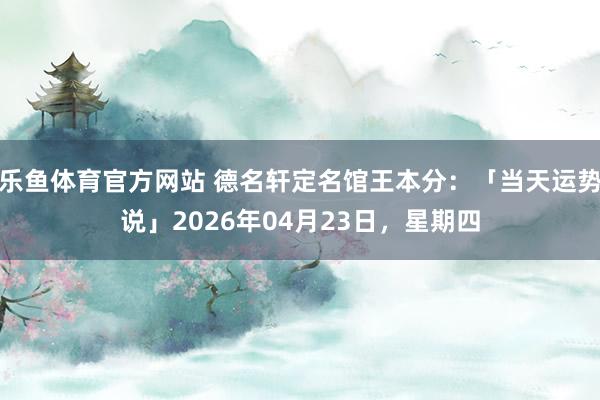 乐鱼体育官方网站 德名轩定名馆王本分：「当天运势说」2026年04月23日，星期四