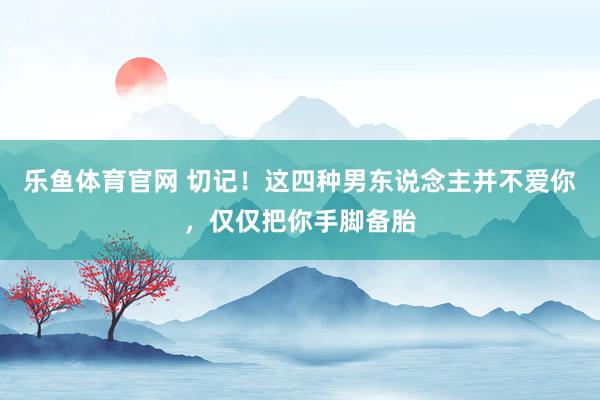 乐鱼体育官网 切记！这四种男东说念主并不爱你，仅仅把你手脚备胎