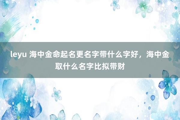 leyu 海中金命起名更名字带什么字好，海中金取什么名字比拟带财