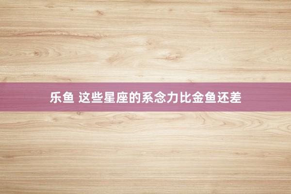 乐鱼 这些星座的系念力比金鱼还差