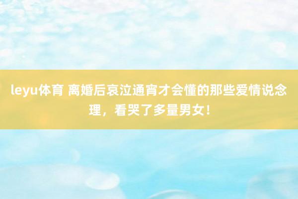 leyu体育 离婚后哀泣通宵才会懂的那些爱情说念理，看哭了多量男女！