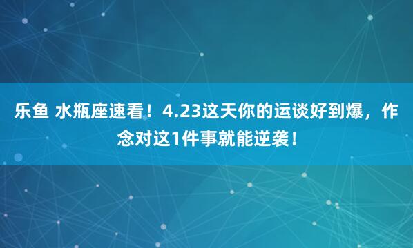 乐鱼 水瓶座速看！4.23这天你的运谈好到爆，作念对这1件事就能逆袭！